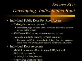 Secure SU:
Developing: Individuated Root
• Individual Public Keys For Root Access
– Nobody learns root password
• authorized_keys contains list of identities allowed to connect
as root to the system
– SSHD modified to log who connected to root
– Scales to multiple security-critical accounts
• Root can modify its own authorized_keys, but other accounts
could have root owned, root readable authorized_keys files.
• Individual Root Accounts
– Multiple accounts all set to same UID, but with
different passwords
• Alice_Root, Bob_Root, etc.
– Really only works for root
 