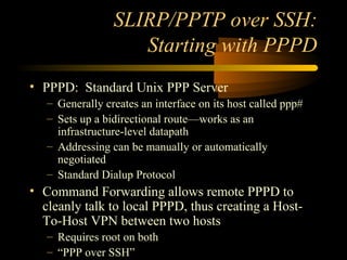 SLIRP/PPTP over SSH:
Starting with PPPD
• PPPD: Standard Unix PPP Server
– Generally creates an interface on its host called ppp#
– Sets up a bidirectional route—works as an
infrastructure-level datapath
– Addressing can be manually or automatically
negotiated
– Standard Dialup Protocol
• Command Forwarding allows remote PPPD to
cleanly talk to local PPPD, thus creating a Host-
To-Host VPN between two hosts
– Requires root on both
– “PPP over SSH”
 