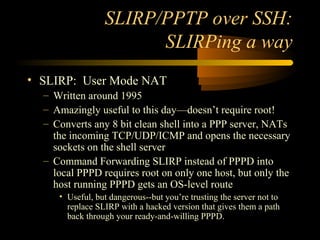 SLIRP/PPTP over SSH:
SLIRPing a way
• SLIRP: User Mode NAT
– Written around 1995
– Amazingly useful to this day—doesn’t require root!
– Converts any 8 bit clean shell into a PPP server, NATs
the incoming TCP/UDP/ICMP and opens the necessary
sockets on the shell server
– Command Forwarding SLIRP instead of PPPD into
local PPPD requires root on only one host, but only the
host running PPPD gets an OS-level route
• Useful, but dangerous--but you’re trusting the server not to
replace SLIRP with a hacked version that gives them a path
back through your ready-and-willing PPPD.
 