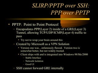 SLIRP/PPTP over SSH:
PPP over PPTP
• PPTP: Point to Point Protocol
– Encapsulates PPP(Layer 2) inside of a GRE(Layer 3)
Tunnel, allowing TCP/UDP/ICMP(Layer 4) traffic to
pass
• Try not to wrap your brain around this
– Created by Microsoft as a VPN Solution
• Version one was…infamously flawed. Version two is
somewhat better, but not widely trusted.
• Client ships with and is integrated into Windows 98/Me/2000
– Stable Interface
– Network Isolation
– Good UI
– SSH cannot forward GRE internally
 