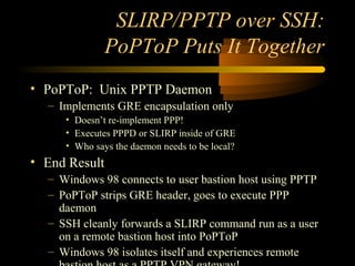 SLIRP/PPTP over SSH:
PoPToP Puts It Together
• PoPToP: Unix PPTP Daemon
– Implements GRE encapsulation only
• Doesn’t re-implement PPP!
• Executes PPPD or SLIRP inside of GRE
• Who says the daemon needs to be local?
• End Result
– Windows 98 connects to user bastion host using PPTP
– PoPToP strips GRE header, goes to execute PPP
daemon
– SSH cleanly forwards a SLIRP command run as a user
on a remote bastion host into PoPToP
– Windows 98 isolates itself and experiences remote
 