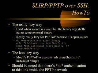 SLIRP/PPTP over SSH:
HowTo
• The really lazy way
– Used when source is closed but the binary app shells
out to some external binary
– Really really lazy for PoPToP because it’s open source
– mv /usr/bin/slirp slirp_binary
echo ‘#!/bin/sh’ >> /usr/bin/slirp
echo ‘ssh user@host slirp_binary’ >>
/usr/bin/slirp;
• The less lazy way
– Modify PoPToP to execute ‘ssh user@host slirp’
instead of ‘slirp’;
• Should be noted that there’s *no* authentication
to this link inside the PPTP network
 