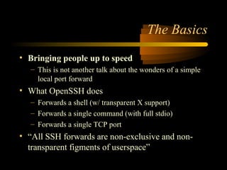 The Basics
• Bringing people up to speed
– This is not another talk about the wonders of a simple
local port forward
• What OpenSSH does
– Forwards a shell (w/ transparent X support)
– Forwards a single command (with full stdio)
– Forwards a single TCP port
• “All SSH forwards are non-exclusive and non-
transparent figments of userspace”
 
