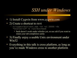 SSH under Windows
• 1) Install Cygwin from www.cygwin.com
• 2) Create a shortcut to rxvt
– C:cygwinbinrxvt.exe -rv -sl 20000 -fn
“Courier-12" -e /usr/bin/bash
• bash doesn’t work under whistler yet, so use zsh if you want to
retain your tab-completion sanity
• 3) Finally enjoy a usable Unix environment under
Win32
• Everything in this talk is cross platform, as long as
you’ve made Windows cross to another platform
 