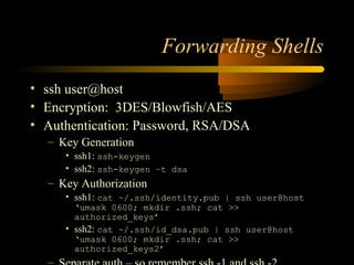 Forwarding Shells
• ssh user@host
• Encryption: 3DES/Blowfish/AES
• Authentication: Password, RSA/DSA
– Key Generation
• ssh1: ssh-keygen
• ssh2: ssh-keygen –t dsa
– Key Authorization
• ssh1: cat ~/.ssh/identity.pub | ssh user@host
‘umask 0600; mkdir .ssh; cat >>
authorized_keys’
• ssh2: cat ~/.ssh/id_dsa.pub | ssh user@host
‘umask 0600; mkdir .ssh; cat >>
authorized_keys2’
 