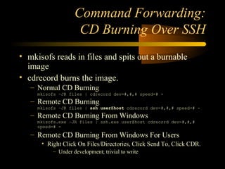 Command Forwarding:
CD Burning Over SSH
• mkisofs reads in files and spits out a burnable
image
• cdrecord burns the image.
– Normal CD Burning
mkisofs –JR files | cdrecord dev=#,#,# speed=# -
– Remote CD Burning
mkisofs –JR files | ssh user@host cdrecord dev=#,#,# speed=# -
– Remote CD Burning From Windows
mkisofs.exe –JR files | ssh.exe user@host cdrecord dev=#,#,#
speed=# -
– Remote CD Burning From Windows For Users
• Right Click On Files/Directories, Click Send To, Click CDR.
– Under development; trivial to write
 