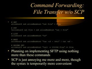Command Forwarding:
File Transfer w/o SCP
• # GET
alicehost$ ssh alice@bobhost “cat file” > file
# PUT
falicehost$ cat file > ssh alice@bobhost “cat > file”
# LIST
alicehost$ ssh alice@bobhost “ls”
# MGET
alicehost$ ssh alice@bobhost “tar -cf - /etc” | tar -xf –
# RESUME GET
alicehost$ ssh alice@bobhost “tail –c 231244 file” >> file
• Planning on implementing SFTP using nothing
more than these commands
• SCP is just annoying me more and more, though
the syntax is temporarily more convenient
 