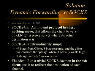 Solution:
Dynamic Forwarding w/ SOCKS
• ssh user@host -D1080
• SOCKS4/5: An in-band protocol header,
nothing more, that al...