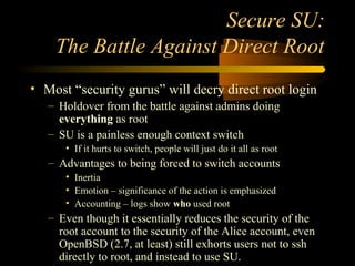 Secure SU:
The Battle Against Direct Root
• Most “security gurus” will decry direct root login
– Holdover from the battle ...