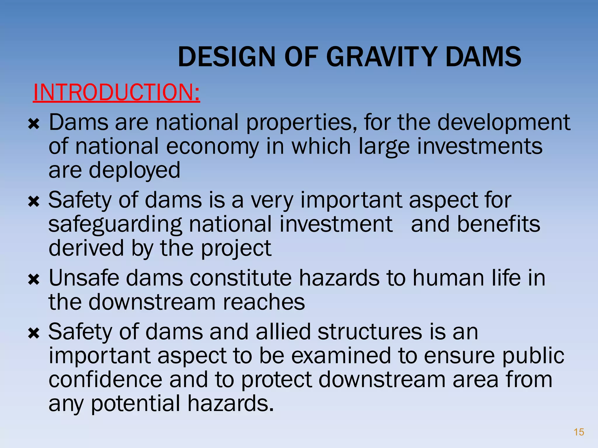 DESIGN OF GRAVITY DAMS
15
INTRODUCTION:
 Dams are national properties, for the development
of national economy in which large investments
are deployed
 Safety of dams is a very important aspect for
safeguarding national investment and benefits
derived by the project
 Unsafe dams constitute hazards to human life in
the downstream reaches
 Safety of dams and allied structures is an
important aspect to be examined to ensure public
confidence and to protect downstream area from
any potential hazards.
 