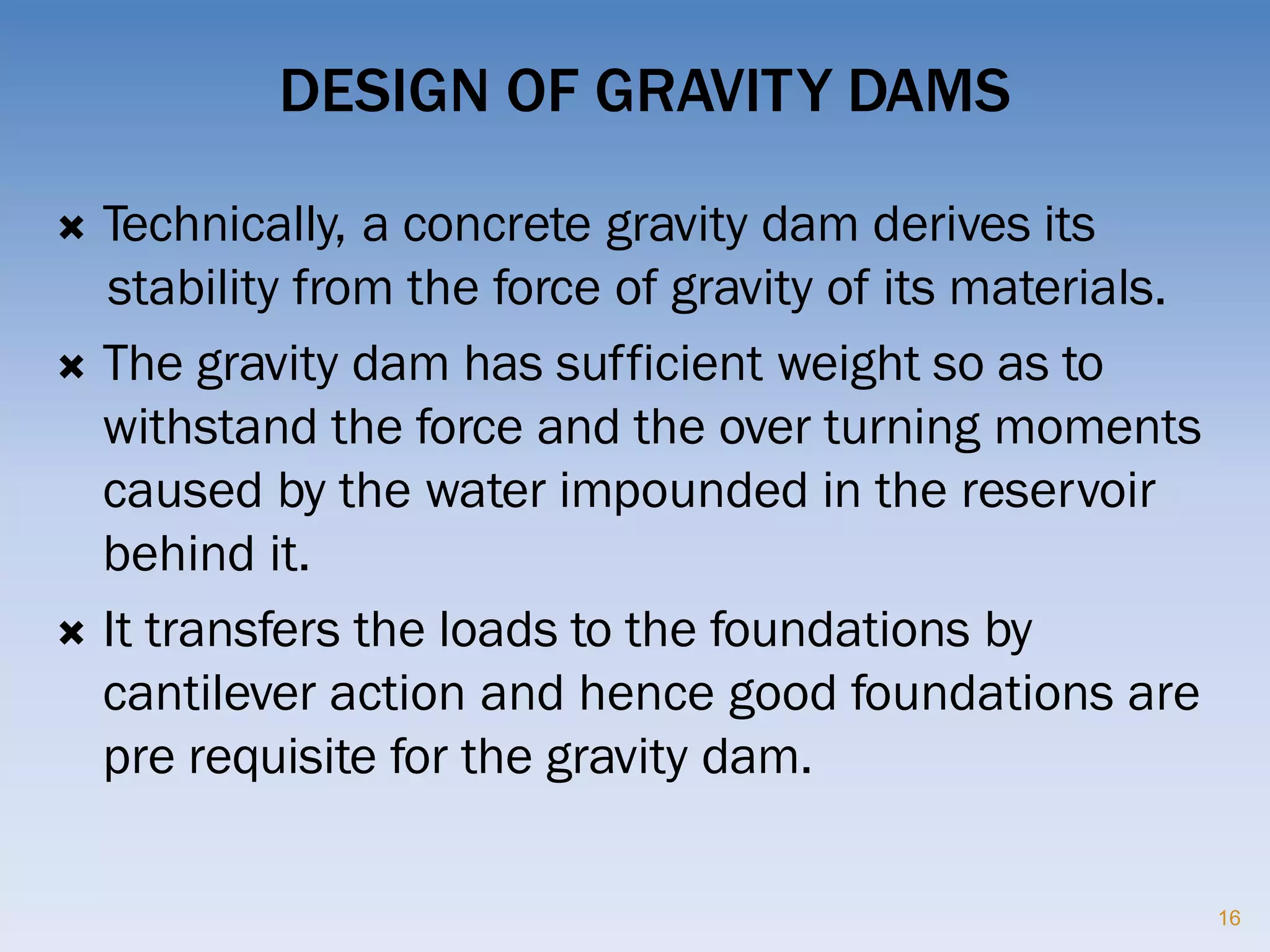 DESIGN OF GRAVITY DAMS
 Technically, a concrete gravity dam derives its
stability from the force of gravity of its materials.
 The gravity dam has sufficient weight so as to
withstand the force and the over turning moments
caused by the water impounded in the reservoir
behind it.
 It transfers the loads to the foundations by
cantilever action and hence good foundations are
pre requisite for the gravity dam.
16
 