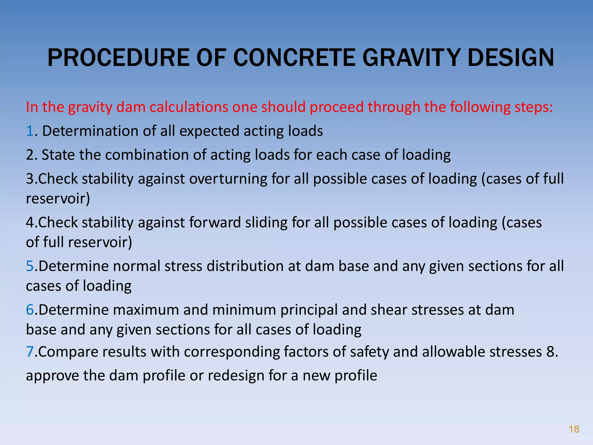 PROCEDURE OF CONCRETE GRAVITY DESIGN
18
In the gravity dam calculations one should proceed through the following steps:
1. Determination of all expected acting loads
2. State the combination of acting loads for each case of loading
3.Check stability against overturning for all possible cases of loading (cases of full
reservoir)
4.Check stability against forward sliding for all possible cases of loading (cases
of full reservoir)
5.Determine normal stress distribution at dam base and any given sections for all
cases of loading
6.Determine maximum and minimum principal and shear stresses at dam
base and any given sections for all cases of loading
7.Compare results with corresponding factors of safety and allowable stresses 8.
approve the dam profile or redesign for a new profile
 