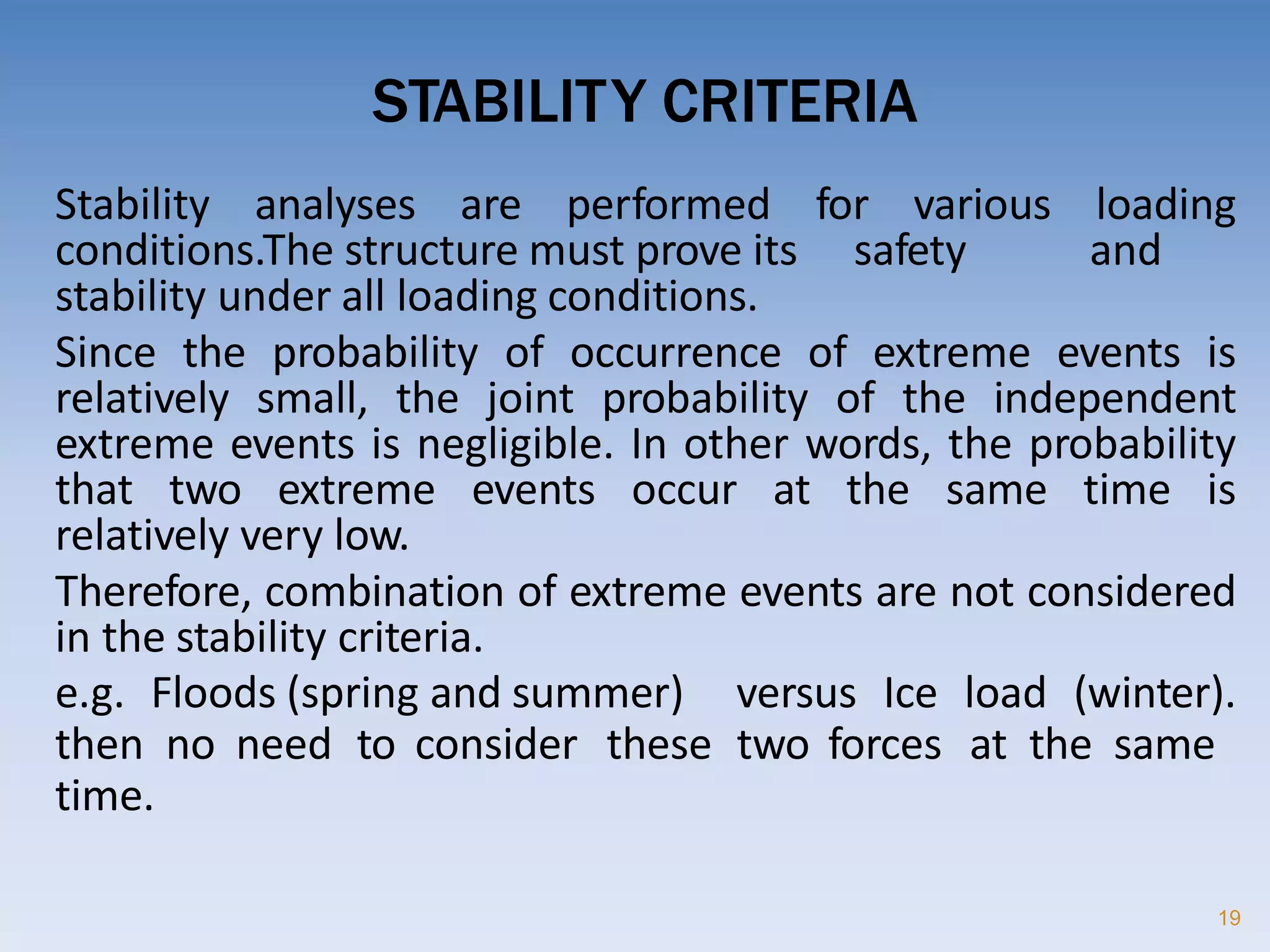STABILITY CRITERIA
19
Stability analyses are performed for various loading
conditions.The structure must prove its safety and
stability under all loading conditions.
Since the probability of occurrence of extreme events is
relatively small, the joint probability of the independent
extreme events is negligible. In other words, the probability
that two extreme events occur at the same time is
relatively very low.
Therefore, combination of extreme events are not considered
in the stability criteria.
e.g. Floods (spring and summer) versus Ice load (winter).
then no need to consider these two forces at the same
time.
 