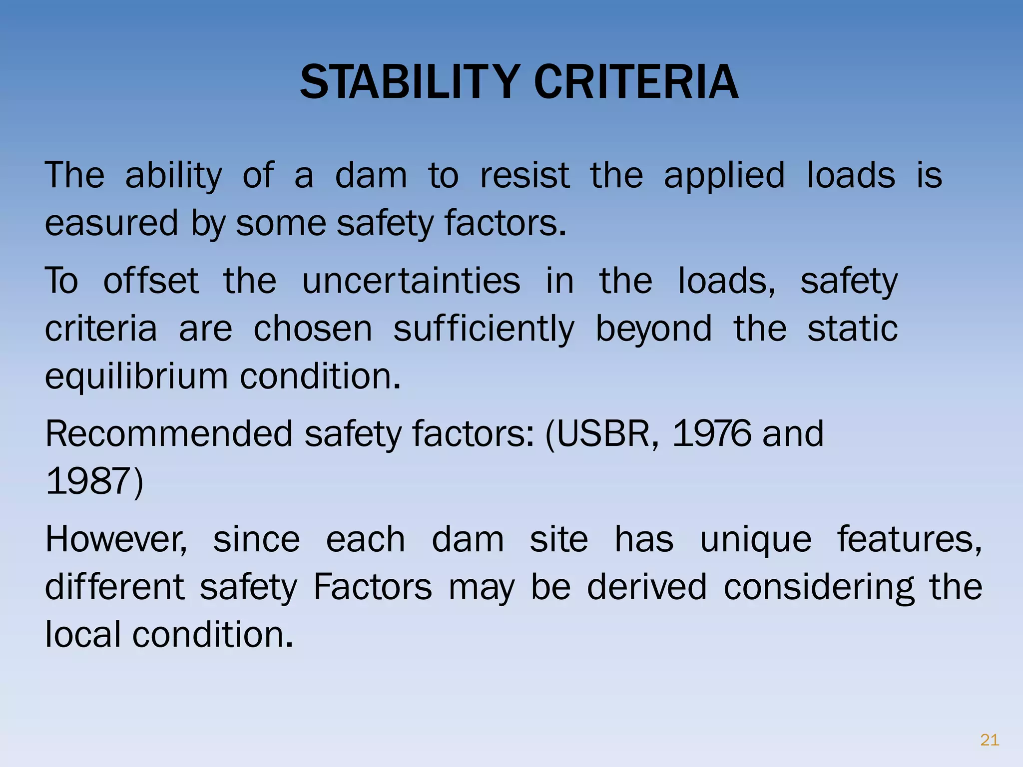 STABILITY CRITERIA
21
The ability of a dam to resist the applied loads is
easured by some safety factors.
To offset the uncertainties in the loads, safety
criteria are chosen sufficiently beyond the static
equilibrium condition.
Recommended safety factors: (USBR, 1976 and
1987)
However, since each dam site has unique features,
different safety Factors may be derived considering the
local condition.
 