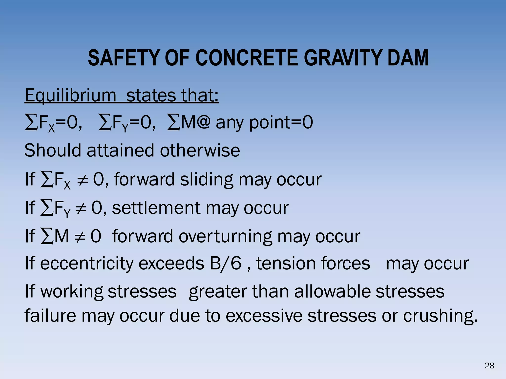 SAFETY OF CONCRETE GRAVITY DAM
Equilibrium states that:
∑FX=0, ∑FY=0, ∑M@ any point=0
Should attained otherwise
If ∑FX ≠ 0, forward sliding may occur
If ∑FY ≠ 0, settlement may occur
If ∑M ≠ 0 forward overturning may occur
If eccentricity exceeds B/6 , tension forces may occur
If working stresses greater than allowable stresses
failure may occur due to excessive stresses or crushing.
28
 