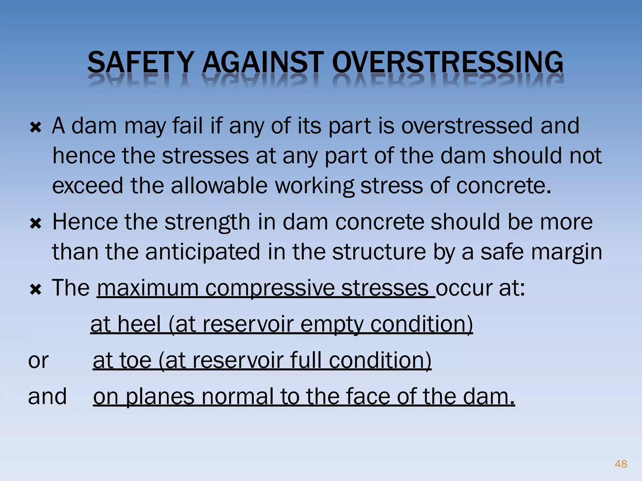 SAFETY AGAINST OVERSTRESSING
 A dam may fail if any of its part is overstressed and
hence the stresses at any part of the dam should not
exceed the allowable working stress of concrete.
 Hence the strength in dam concrete should be more
than the anticipated in the structure by a safe margin
 The maximum compressive stresses occur at:
at heel (at reservoir empty condition)
or at toe (at reservoir full condition)
and on planes normal to the face of the dam.
48
 