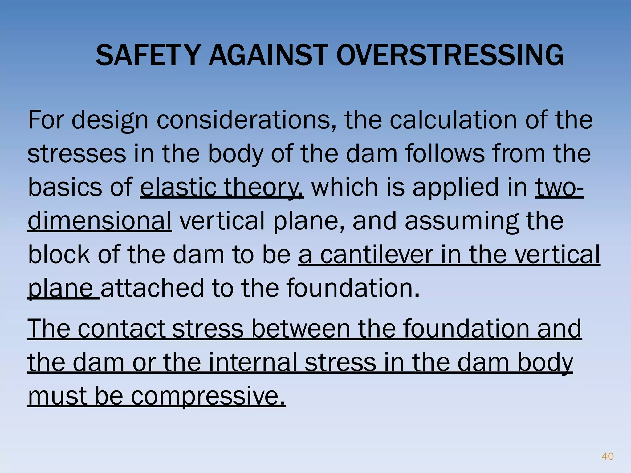 SAFETY AGAINST OVERSTRESSING
For design considerations, the calculation of the
stresses in the body of the dam follows from the
basics of elastic theory, which is applied in two-
dimensional vertical plane, and assuming the
block of the dam to be a cantilever in the vertical
plane attached to the foundation.
The contact stress between the foundation and
the dam or the internal stress in the dam body
must be compressive.
40
 