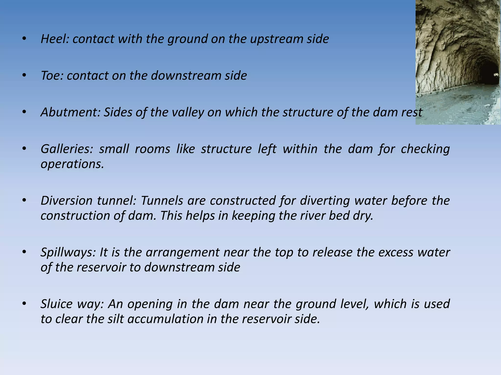 • Heel: contact with the ground on the upstream side
• Toe: contact on the downstream side
• Abutment: Sides of the valley on which the structure of the dam rest
• Galleries: small rooms like structure left within the dam for checking
operations.
• Diversion tunnel: Tunnels are constructed for diverting water before the
construction of dam. This helps in keeping the river bed dry.
• Spillways: It is the arrangement near the top to release the excess water
of the reservoir to downstream side
• Sluice way: An opening in the dam near the ground level, which is used
to clear the silt accumulation in the reservoir side.
 