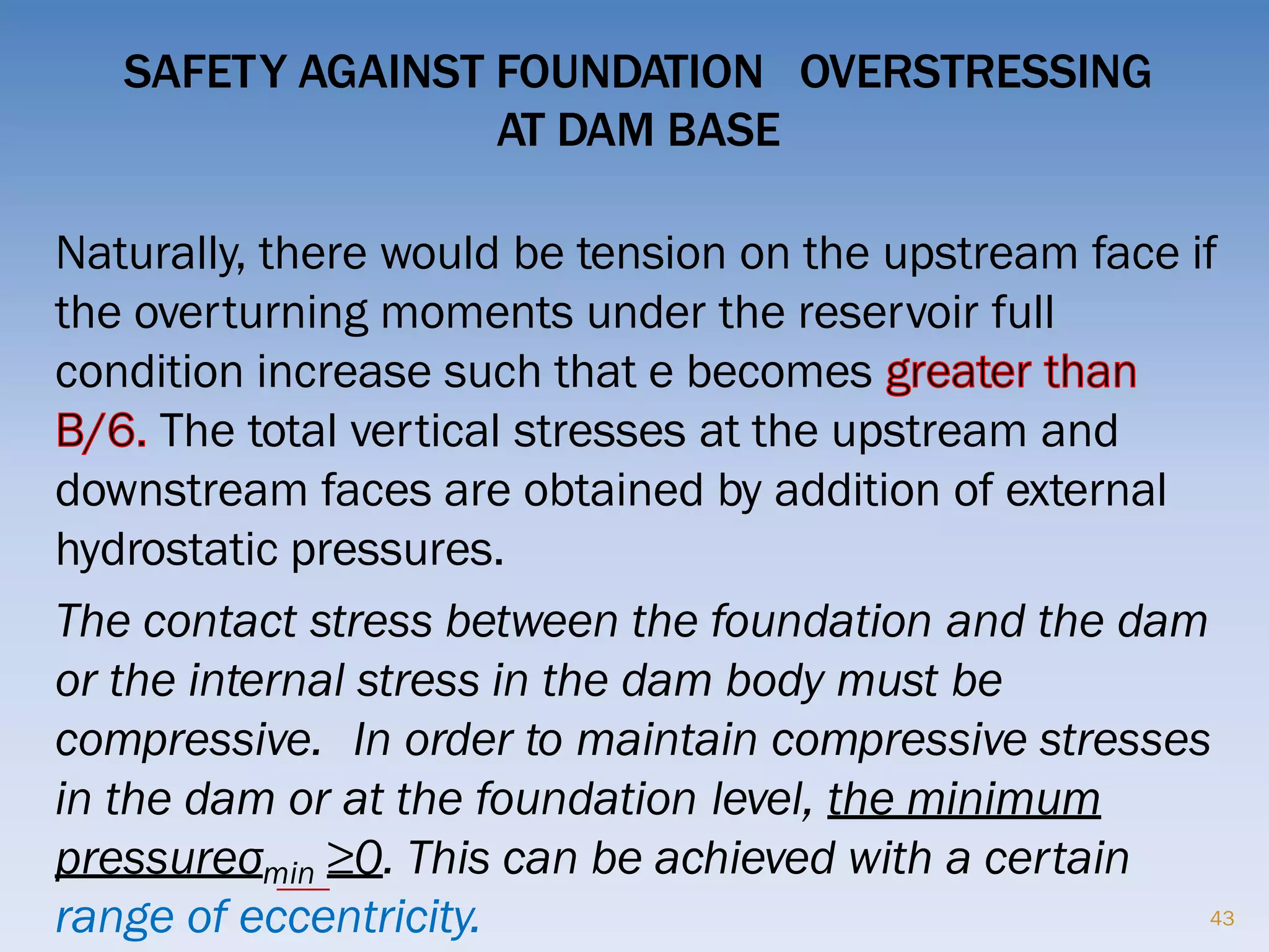 SAFETY AGAINST FOUNDATION OVERSTRESSING
AT DAM BASE
Naturally, there would be tension on the upstream face if
the overturning moments under the reservoir full
condition increase such that e becomes
The total vertical stresses at the upstream and
downstream faces are obtained by addition of external
hydrostatic pressures.
The contact stress between the foundation and the dam
or the internal stress in the dam body must be
compressive. In order to maintain compressive stresses
in the dam or at the foundation level, the minimum
pressureσmin ≥0. This can be achieved with a certain
range of eccentricity. 43
 