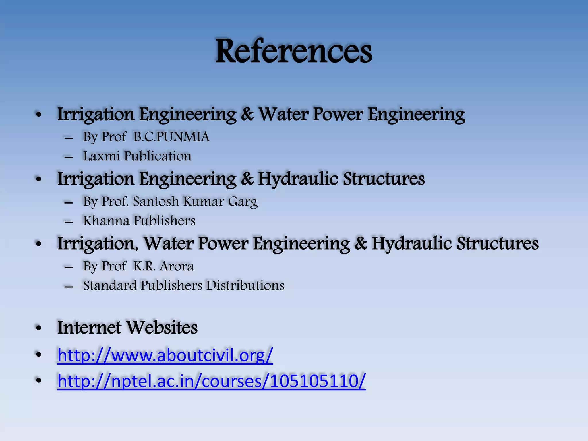 References
• Irrigation Engineering & Water Power Engineering
– By Prof B.C.PUNMIA
– Laxmi Publication
• Irrigation Engineering & Hydraulic Structures
– By Prof. Santosh Kumar Garg
– Khanna Publishers
• Irrigation, Water Power Engineering & Hydraulic Structures
– By Prof K.R. Arora
– Standard Publishers Distributions
• Internet Websites
• http://www.aboutcivil.org/
• http://nptel.ac.in/courses/105105110/
 