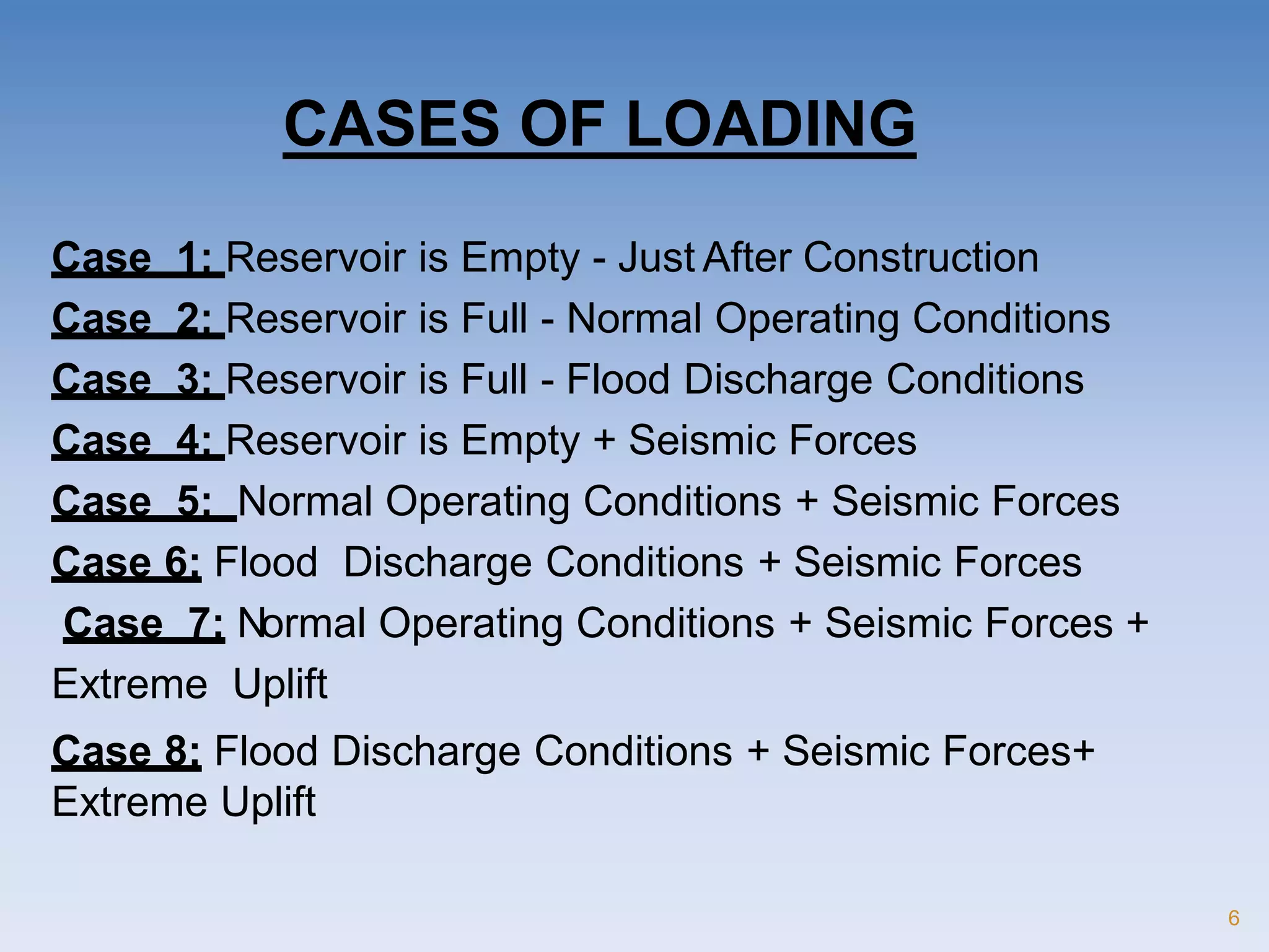 Case 1: Reservoir is Empty - Just After Construction
Case 2: Reservoir is Full - Normal Operating Conditions
Case 3: Reservoir is Full - Flood Discharge Conditions
Case 4: Reservoir is Empty + Seismic Forces
Case 5: Normal Operating Conditions + Seismic Forces
Case 6: Flood Discharge Conditions + Seismic Forces
Case 7: Normal Operating Conditions + Seismic Forces +
Extreme Uplift
Case 8: Flood Discharge Conditions + Seismic Forces+
Extreme Uplift
6
CASES OF LOADING
 