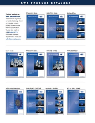 10
CAST SEAL PRESSURE SEAL FORGED STEEL TRIPLE OFFSET
HIGH PERFORMANCE DUAL PLATE CHECKS NEEDLE & GUAGE
G W C P R O D U C T C A T A L O G S
TRUNNION BALL FLOATING BALL SMALL BALL
Visit our website at
www. gwcvalve.com
and download any one of
our product catalogs shown
on this page. In each
catalog you will find full
detailed specifications.
You can also reach us
at 661-834-1775
to speak to our sales
department or email us at
sales@gwcvalve.com.
API 6A GATE VALVE
 