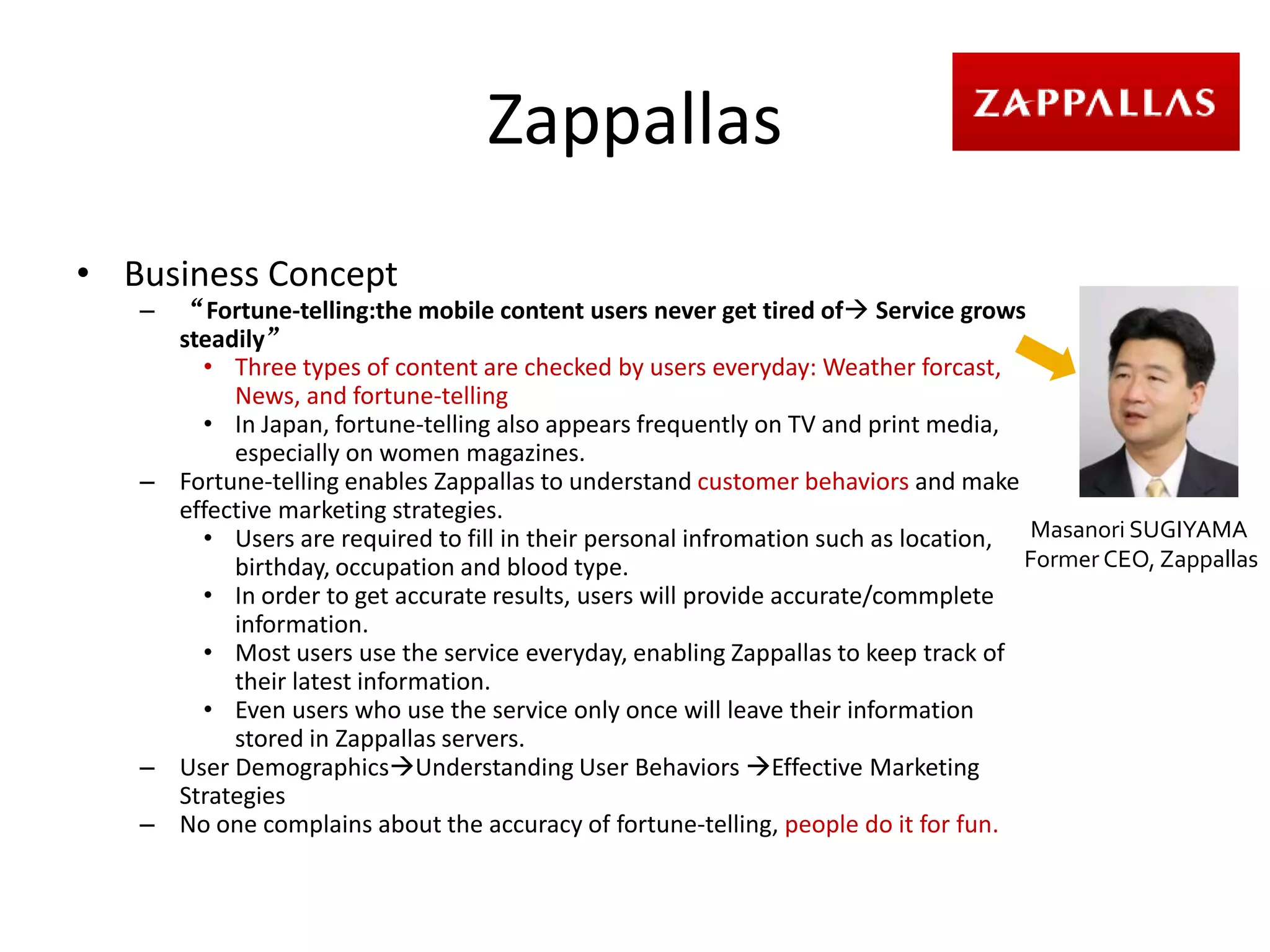 Zappallas
• Business Concept
   – “Fortune-telling:the mobile content users never get tired of Service grows
     steadily”
       • Three types of content are checked by users everyday: Weather forcast,
          News, and fortune-telling
       • In Japan, fortune-telling also appears frequently on TV and print media,
          especially on women magazines.
   – Fortune-telling enables Zappallas to understand customer behaviors and make
     effective marketing strategies.
       • Users are required to fill in their personal infromation such as location, Masanori SUGIYAMA
          birthday, occupation and blood type.                                      Former CEO, Zappallas
       • In order to get accurate results, users will provide accurate/commplete
          information.
       • Most users use the service everyday, enabling Zappallas to keep track of
          their latest information.
       • Even users who use the service only once will leave their information
          stored in Zappallas servers.
   – User DemographicsUnderstanding User Behaviors Effective Marketing
     Strategies
   – No one complains about the accuracy of fortune-telling, people do it for fun.
 
