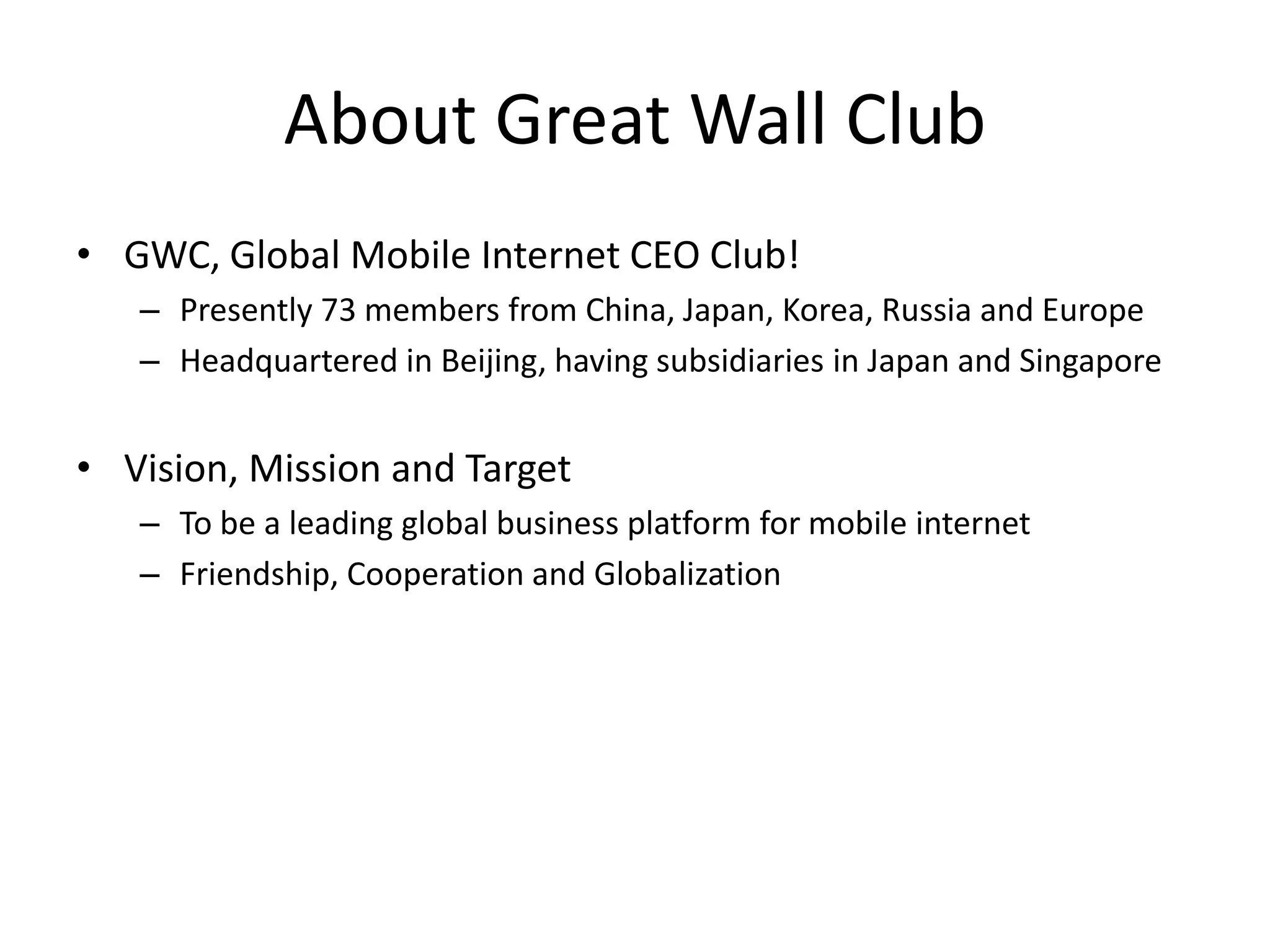 About Great Wall Club
• GWC, Global Mobile Internet CEO Club!
   – Presently 73 members from China, Japan, Korea, Russia and Europe
   – Headquartered in Beijing, having subsidiaries in Japan and Singapore


• Vision, Mission and Target
   – To be a leading global business platform for mobile internet
   – Friendship, Cooperation and Globalization
 
