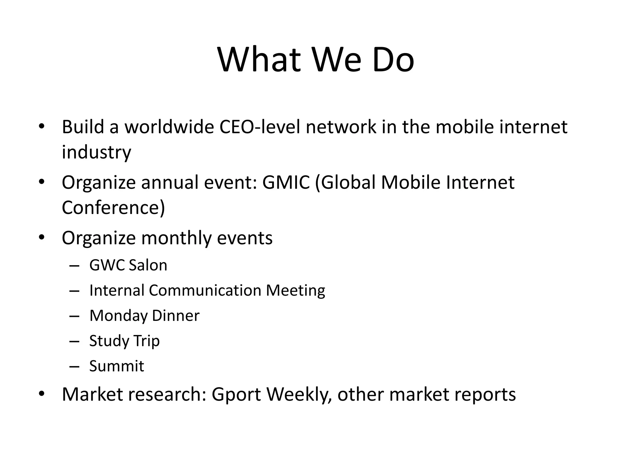 What We Do
• Build a worldwide CEO-level network in the mobile internet
  industry
• Organize annual event: GMIC (Global Mobile Internet
  Conference)
• Organize monthly events
   –   GWC Salon
   –   Internal Communication Meeting
   –   Monday Dinner
   –   Study Trip
   –   Summit
• Market research: Gport Weekly, other market reports
 