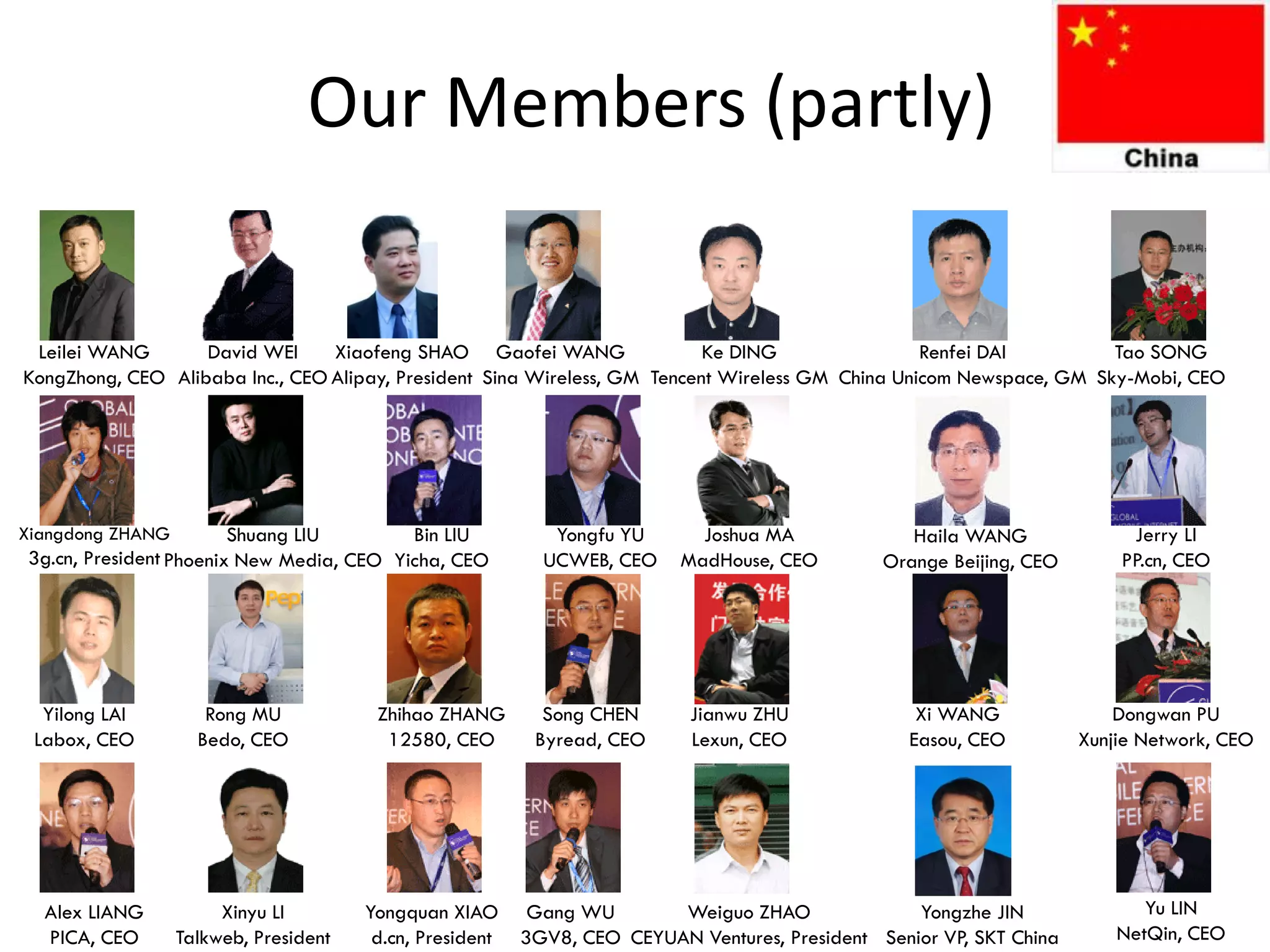 Our Members (partly)

 Leilei WANG       David WEI     Xiaofeng SHAO Gaofei WANG                 Ke DING                Renfei DAI         Tao SONG
KongZhong, CEO Alibaba Inc., CEO Alipay, President Sina Wireless, GM Tencent Wireless GM China Unicom Newspace, GM Sky-Mobi, CEO




Xiangdong ZHANG         Shuang LIU        Bin LIU            Yongfu YU      Joshua MA              Haila WANG              Jerry LI
3g.cn, President Phoenix New Media, CEO Yicha, CEO          UCWEB, CEO    MadHouse, CEO         Orange Beijing, CEO       PP.cn, CEO




  Yilong LAI         Rong MU            Zhihao ZHANG        Song CHEN      Jianwu ZHU               Xi WANG               Dongwan PU
 Labox, CEO         Bedo, CEO            12580, CEO        Byread, CEO     Lexun, CEO              Easou, CEO         Xunjie Network, CEO




  Alex LIANG           Xinyu LI        Yongquan XIAO       Gang WU       Weiguo ZHAO               Yongzhe JIN               Yu LIN
  PICA, CEO       Talkweb, President    d.cn, President   3GV8, CEO CEYUAN Ventures, President Senior VP, SKT China       NetQin, CEO
 
