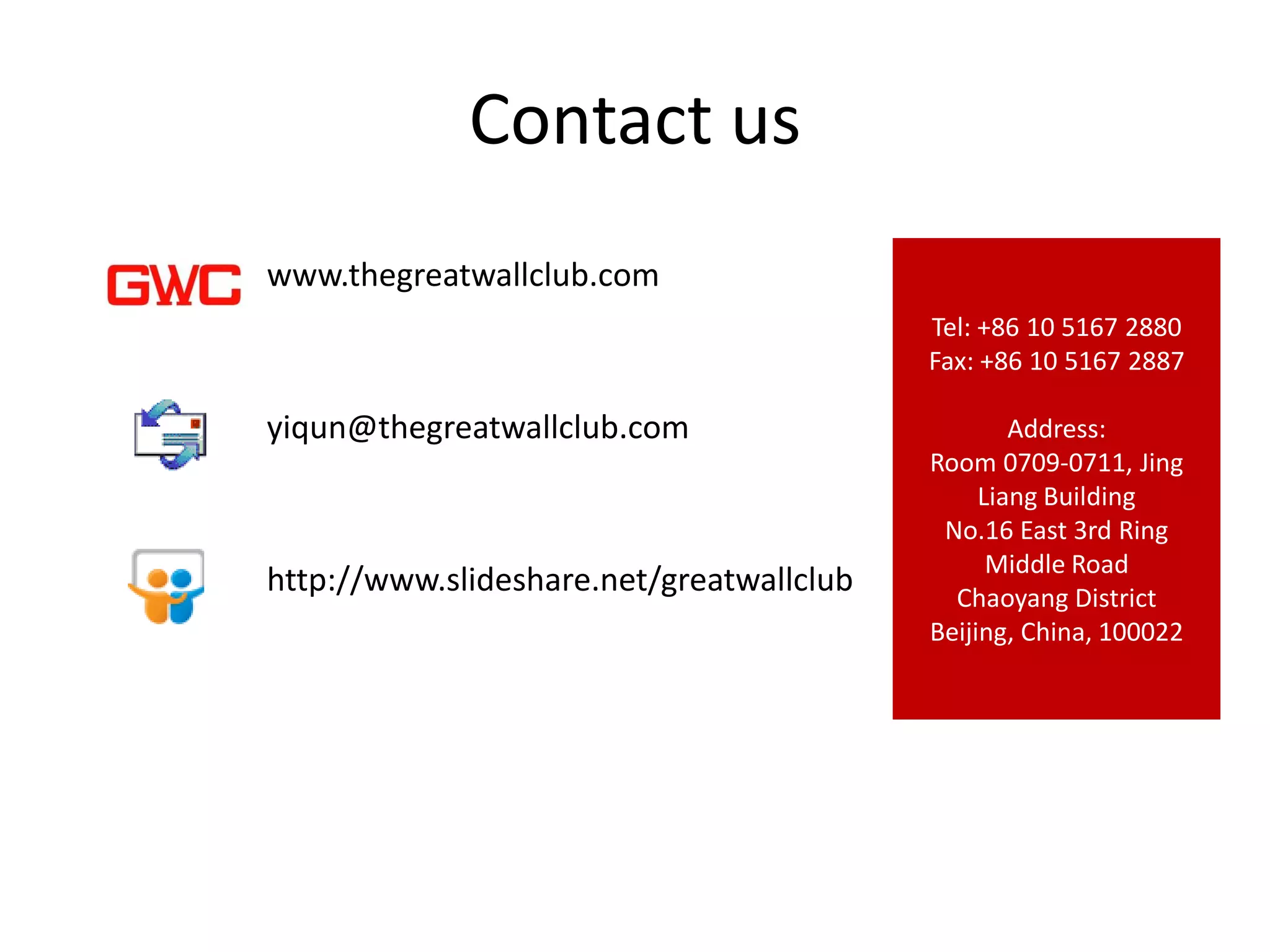 Contact us
www.thegreatwallclub.com
                                          Tel: +86 10 5167 2880
                                          Fax: +86 10 5167 2887

yiqun@thegreatwallclub.com                        Address:
                                          Room 0709-0711, Jing
                                               Liang Building
                                           No.16 East 3rd Ring
                                                Middle Road
http://www.slideshare.net/greatwallclub     Chaoyang District
                                          Beijing, China, 100022
 