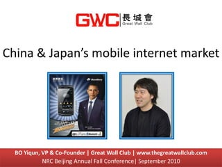 China & Japan’s mobile internet market




  BO Yiqun, VP & Co-Founder | Great Wall Club | www.thegreatwallclub.com
            NRC Beijing Annual Fall Conference| September 2010
 