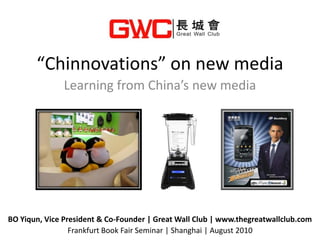“Chinnovations” on new media
               Learning from China’s new media




BO Yiqun, Vice President & Co-Founder | Great Wall Club | www.thegreatwallclub.com
                 Frankfurt Book Fair Seminar | Shanghai | August 2010
 