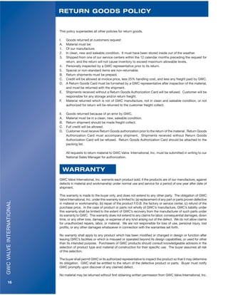 GWCVALVEINTERNATIONAL
16
This policy supersedes all other policies for return goods.
I. Goods returned at customers request:
A. Material must be:
1. Of our manufacture.
2. In clean, new and saleable condition. It must have been stored inside out of the weather.
3. Shipped from one of our service centers within the 12 calendar months preceding the request for
return, and the return will not cause inventory to exceed maximum allowable levels.
4. Personally inspected by a GWC representative prior to its return.
5. Special or non-standard items are non-returnable.
B. Return shipments must be prepaid.
C. Credit will be allowed at invoice price, less 25% handling cost, and less any freight paid by GWC.
D. A Return Goods Card must be furnished by a GWC representative after inspection of the material,
and must be returned with the shipment.
E. Shipments received without a Return Goods Authorization Card will be refused. Customer will be
responsible for any storage and/or return freight.
F. Material returned which is not of GWC manufacture, not in clean and saleable condition, or not
authorized for return will be returned to the customer freight collect.
II. Goods returned because of an error by GWC.
A. Material must be in a clean, new, saleable condition.
B. Return shipment should be made freight collect.
C. Full credit will be allowed.
D. Customer must receive Return Goods authorization prior to the return of the material. Return Goods
Authorization Card must accompany shipment. Shipments received without Return Goods
Authorization Card will be refused. Return Goods Authorization Card should be attached to the
packing list.
All requests to return material to GWC Valve International, Inc. must be submitted in writing to our
National Sales Manager for authorization.
GWC Valve International, Inc. warrants each product sold, if the products are of our manufacture, against
defects in material and workmanship under normal use and service for a period of one year after date of
shipment.
This warranty is made to the buyer only, and does not extend to any other party. The obligation of GWC
Valve International, Inc. under this warranty is limited to: (a) replacement of any part or parts proven defective
in material or workmanship, (b) repair of the product F.O.B. the factory or service center, (c) refund of the
purchase price. In the case of product or parts not wholly of GWC’s manufacture, GWC’s liability under
this warranty shall be limited to the extent of GWC’s recovery from the manufacturer of such parts under
its warranty to GWC. This warranty does not extend to any claims for labor, consequential damages, down
time, or any other loss, damage, or expense of any kind arising out of the defect. We do not allow claims
for unauthorized repairs, labor, or material. We are not responsible for loss of use, personal injury, lost
profits, or any other damages whatsoever in connection with the warranties set forth.
No warranty shall apply to any product which has been modified or changed in design or function after
leaving GWC’s facilities or which is misused or operated beyond its design capabilities, or used for other
than its intended purpose. Purchasers of GWC products should consult knowledgeable advisors in the
selection of product type and material of construction for their specific use. The buyer assumes all risk
of this selection.
The buyer shall permit GWC or its authorized representative to inspect the product so that it may determine
its obligation. GWC shall be entitled to the return of the defective product or parts. Buyer must notify
GWC promptly upon discover of any claimed defect.
No material may be returned without first obtaining written permission from GWC Valve International, Inc.
RETURN GOODS POLICY
WARRANTY
 