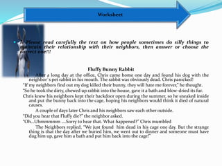 Worksheet
 I. Please read carefully the text on how people sometimes do silly things to
maintain their relationship with their neighbors, then answer or choose the
correct one!!!
Fluffy Bunny Rabbit
After a long day at the office, Chris came home one day and found his dog with the
neighbor`s pet rabbit in his mouth. The rabbit was obviously dead. Chris panicked!
“If my neighbors find out my dog killed their bunny, they will hate me forever,” he thought.
“So he took the dirty, chewed up rabbit into the house, gave it a bath and blow-dried its fur.
Chris knew his neighbors kept their backdoor open during the summer, so he sneaked inside
and put the bunny back into the cage, hoping his neighbors would think it died of natural
causes.
A couple of days later Chris and his neighbors saw each other outside.
“Did you hear that Fluffy die?” the neighbor asked.
“Oh…Uhmmmmm ….Sorry to hear that. What happened?” Chris mumbled
The Neighbors replied, “We just found him dead in his cage one day. But the strange
thing is that the day after we buried him, we went out to dinner and someone must have
dug him up, gave him a bath and put him back into the cage!”
 