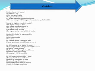 Worksheet
What does the story tell us about?
A. A rabbit and a dog
B. A boy who patted a rabbit
C. A neighborhood in America
D. A boy who was tried to maintain neighborhood
E. A boy who was angry with his neighbors because their dog killed his rabbit.
What was his dog doing when Chris found it?
A. The dog was barking at a thief
B. The dog was digging the neighbor`s
C. The dog was eating the rabbit
D. The dog was killing the rabbit
E. The dog was carrying a dead rabbit in its mouth,
What did Chris think of his neighbor`s rabbit?
A. It was alive
B. It was killed by his dog
C. It was funny
D. It was stinky because it was already dead
E. He was upset because his neighbor did not bury it
How did Chris cover up the death of the rabbit?
A. By cleaning it and then putting it in his neighbor`s house
B. By burying it in the backyard
C. By throwing it into his neighbor`s rubbish bin
D. By bathing it and then burying it
E. By replacing it with his own rabbit.
How did Chris get into his neighbor`s house?
A. Breaking the side window of the house
B. Breaking the fount door of the house
C. Sneaking through the backdoor.
D. Using the key hidden below the doormat
E. Passing the front gate of the house.
 