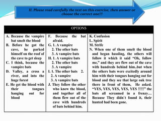 II. Please read carefully the text on this exercise, then answer or
choose the correct one!!!
OPTIONS
A. Because the vampire
bat smelt the blood
B. Before he got the
cave, he parked
himself on the roof of
the cave to get sleep
C. I think, because the
vampire bats
D. Valley, a cross a
river, and into the
huge forest
E. He get the blood with
their tongues
hanging out for
blood
F. Because the bat
afraid.
G. 1. A vampire
2. The other bats
3. A vampire bats
H. 1. A vampire bats
2. The other bats
3. A vampire
I. 1. The other bats 2.
2. A vampire
3. A vampire bats
J. They follow the other
who knew the blood,
and together all of
them flew out of the
cave with hundreds
of bats behind him.
K. Confusion
L. Spirit
M. Strife
N. When one of them smelt the blood
and began hassling, the others will
follow it which it said “Ok, follow
me,” and they are flew out of the cave
with hundreds behind him..but when
the others bats were excitedly around
him with their tongues hanging out for
blood and they see that large oak tree
there in front of them, He asked.
“YES, YES, YES, YES, YES !!!!!” the
bats all screamed in a frenzy…
Because They didn`t found it, their
hunted had been gone.
 