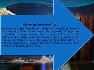 The Definition of Spoof Text
Spoof text is a type of spoken or written text that tells of funny or
humorous story. This type of story which has a twist (funny part in
the end of the story). It contains an unpredictable event which
makes the story funny the text is to amuse, entertain the listener or
readers with humorous story. The important point that makes the
story amusing is twist. The main character of twist in a funny story
should be unpredictable and funny.
 