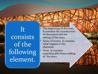 • The beginning of the story.
It contains the introduction
of characters and the
setting of the story.
• Series of events. It contains
what happen to the
character.
• Twist. It contains
unpredictable funny ending
of the story.
It
consists
of the
following
element.
 