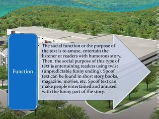 • The social function or the purpose of
the text is to amuse, entertain the
listener or readers with humorous story.
Then, the social purpose of this type of
text is entertaining readers using twist
(unpredictable funny ending). Spoof
text can be found in short story books,
magazine, movies, etc. Spoof text can
make people entertained and amused
with the funny part of the story.
Function
 