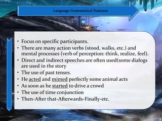 • Focus on specific participants.
• There are many action verbs (stood, walks, etc.) and
mental processes (verb of perception: think, realize, feel).
• Direct and indirect speeches are often used(some dialogs
are used in the story
• The use of past tenses.
• He acted and mimed perfectly some animal acts
• As soon as he started to drive a crowd
• The use of time conjunction
• Then-After that-Afterwards-Finally-etc.
Language Grammatical Features
 