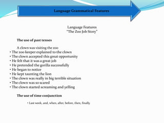 Language Grammatical Features
Language Features
“The Zoo Job Story”
The use of past tenses
A clown was visiting the zoo
• The zoo keeper explained to the clown
• The clown accepted this great opportunity
• He felt that it was a great job
• He pretended the gorilla successfully
• He began to notice
• He kept taunting the lion
• The clown was really in big terrible situation
• The clown was so scared
• The clown started screaming and yelling
The use of time conjunction
• Last week, and, when, after, before, then, finally.
 
