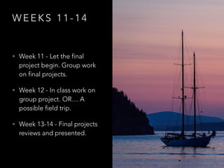 W E E K S 1 1 - 1 4
• Week 11 - Let the final
project begin. Group work
on final projects.
• Week 12 - In class work on
group project. OR… A
possible field trip.
• Week 13-14 - Final projects
reviews and presented.
 