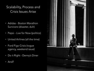 Scalability, Process and
Crisis Issues Arise
• Adidas - Boston Marathon
Survivors (disaster, duh)
• Pepsi - Live for Now (politics)
• United Airlines (all the time)
• Ford Figo Crisis (rogue
agency, weekend issue)
• Do it Right - Denny’s Diner
• And?
 