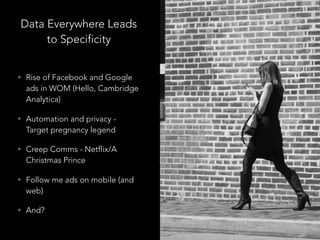 Data Everywhere Leads
to Specificity
• Rise of Facebook and Google
ads in WOM (Hello, Cambridge
Analytica)
• Automation and privacy -
Target pregnancy legend
• Creep Comms - Netflix/A
Christmas Prince
• Follow me ads on mobile (and
web)
• And?
 