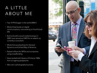 A L I T T L E
A B O U T M E
• Top 10 PR blogger in the world 2008-9.
• Wrote three books on digital
communications, now working on fourth book
(AI).
• Built and sold a social media boutique in
2009, have served as CMO for an edtech co,
currently a consultant.
• Wrote first social polices for General
Dynamics and United Way of America.
• Raised millions for NPOs and companies
using crowdfunding.
• Have worked with dozens of Fortune 1000s
from an agency perspective.
• Also own a photography business.
 