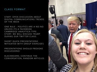 S TA R T: O P E N D I S C U S S I O N A B O U T
D I G I TA L C O M M U N I C AT I O N S T R E N D S
O F T H E W E E K
O N E R U L E - P O L I T I C S A R E A N O - N O
U N L E S S I T S A FA C E B O O K
C A M B R I D G E A N A LY T I C A T Y P E
S T O RY. W E W I L L D I S C U S S T R U M P
D U R I N G O U R T W I T T E R C L A S S .
S H O R T Q U I C K P R E S E N TAT I O N S
M I T I G AT E D W I T H G R O U P E X E R C I S E S
P R E S E N TAT I O N S S H O U L D P R O V O K E
D I S C U S S I O N S !
B L A C K B O A R D ; C O N T I N U E T H E
C O N V E R S AT I O N , R A N D O M A R T I C L E S
C L A S S F O R M A T
 