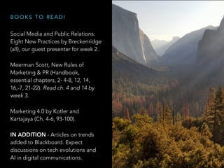 Social Media and Public Relations:
Eight New Practices by Breckenridge
(all), our guest presenter for week 2.
Meerman Scott, New Rules of
Marketing & PR (Handbook,
essential chapters, 2- 4-8, 12, 14,
16,-7, 21-22). Read ch. 4 and 14 by
week 3.
Marketing 4.0 by Kotler and
Kartajaya (Ch. 4-6, 93-100).
IN ADDITION - Articles on trends
added to Blackboard. Expect
discussions on tech evolutions and
AI in digital communications.
B O O K S T O R E A D !
 