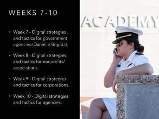 W E E K S 7 - 1 0
• Week 7 - Digital strategies
and tactics for government
agencies (Danielle Brigida).
• Week 8 - Digital strategies
and tactics for nonprofits/
associations.
• Week 9 - Digital strategies
and tactics for corporations.
• Week 10 - Digital strategies
and tactics for agencies.
 