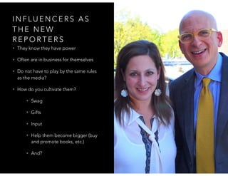 I N F L U E N C E R S A S
T H E N E W
R E P O R T E R S
• They know they have power
• Often are in business for themselves
• Do not have to play by the same rules
as the media?
• How do you cultivate them?
• Swag
• Gifts
• Input
• Help them become bigger (buy
and promote books, etc.)
• And?
 